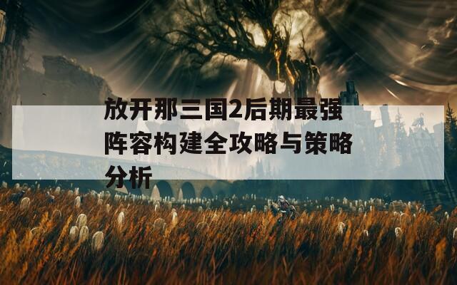 放开那三国2后期最强阵容构建全攻略与策略分析