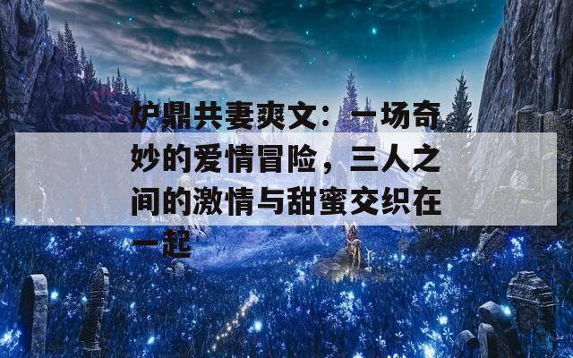 炉鼎共妻爽文：一场奇妙的爱情冒险，三人之间的激情与甜蜜交织在一起