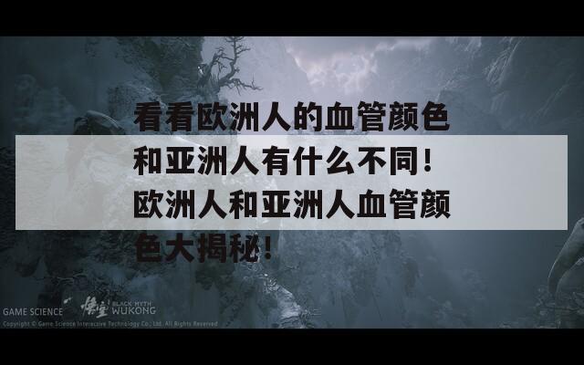 看看欧洲人的血管颜色和亚洲人有什么不同！欧洲人和亚洲人血管颜色大揭秘！