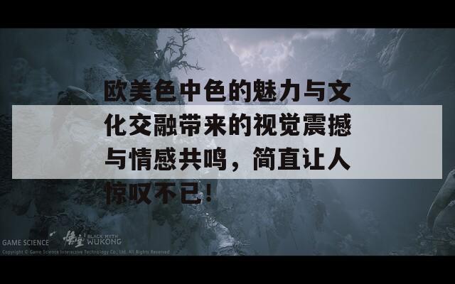 欧美色中色的魅力与文化交融带来的视觉震撼与情感共鸣，简直让人惊叹不已！