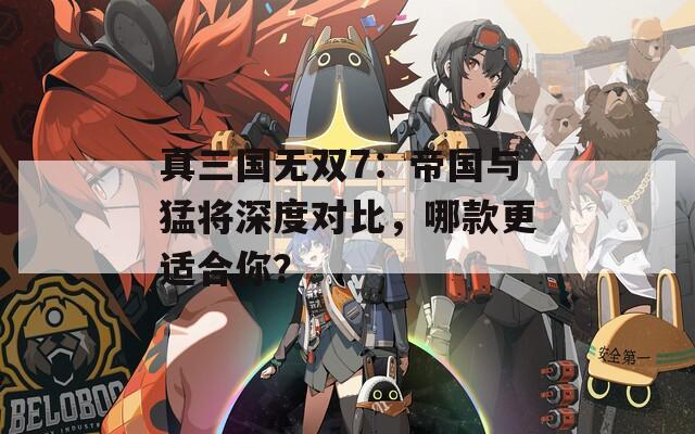 真三国无双7：帝国与猛将深度对比，哪款更适合你？