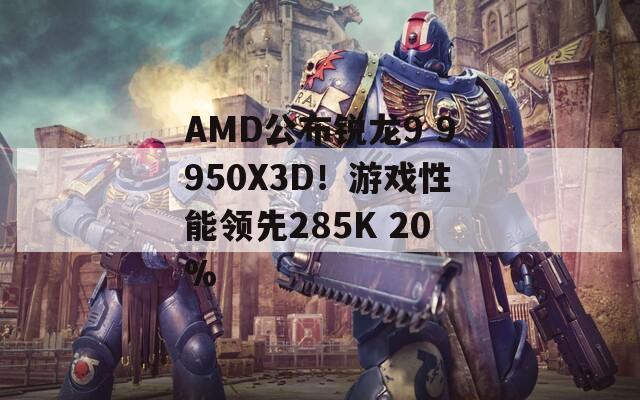 AMD公布锐龙9 9950X3D！游戏性能领先285K 20%