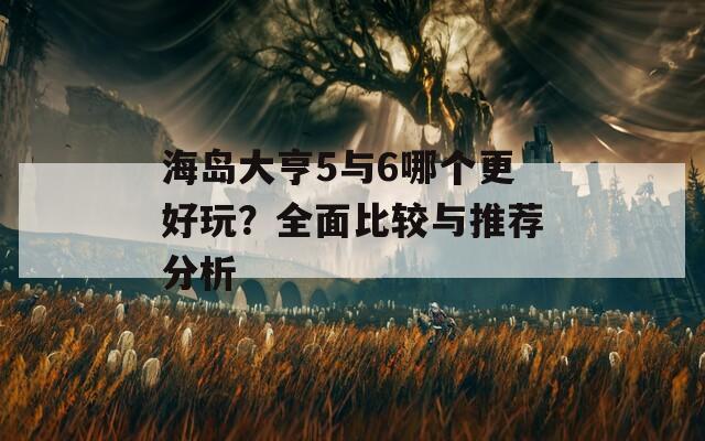 海岛大亨5与6哪个更好玩？全面比较与推荐分析