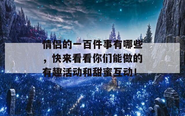 情侣的一百件事有哪些，快来看看你们能做的有趣活动和甜蜜互动！  第1张