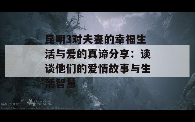 昆明3对夫妻的幸福生活与爱的真谛分享：谈谈他们的爱情故事与生活智慧