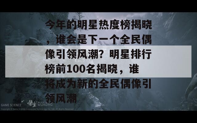 今年的明星热度榜揭晓，谁会是下一个全民偶像引领风潮？明星排行榜前100名揭晓，谁将成为新的全民偶像引领风潮