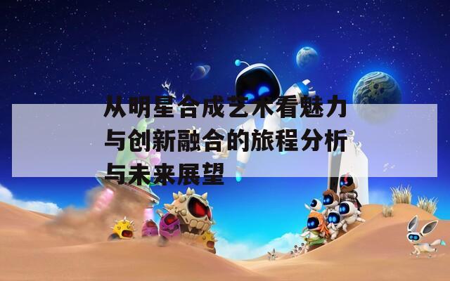 从明星合成艺术看魅力与创新融合的旅程分析与未来展望