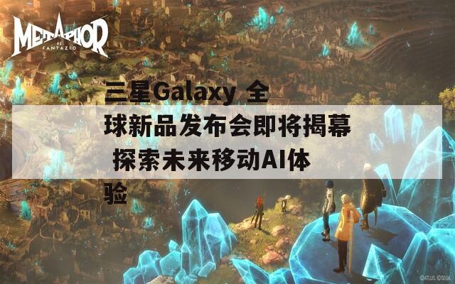 三星Galaxy 全球新品发布会即将揭幕 探索未来移动AI体验