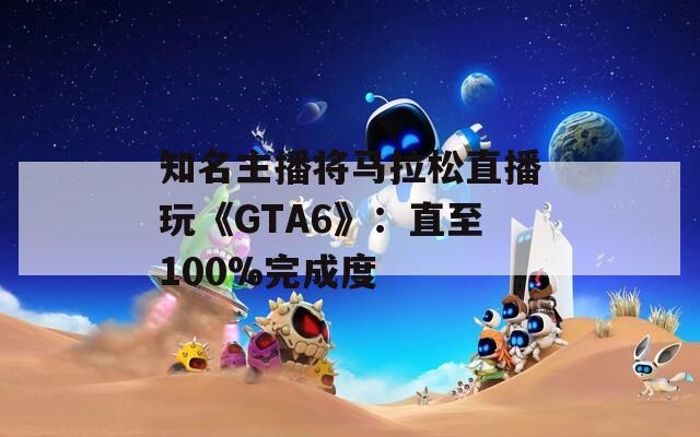 知名主播将马拉松直播玩《GTA6》：直至100%完成度