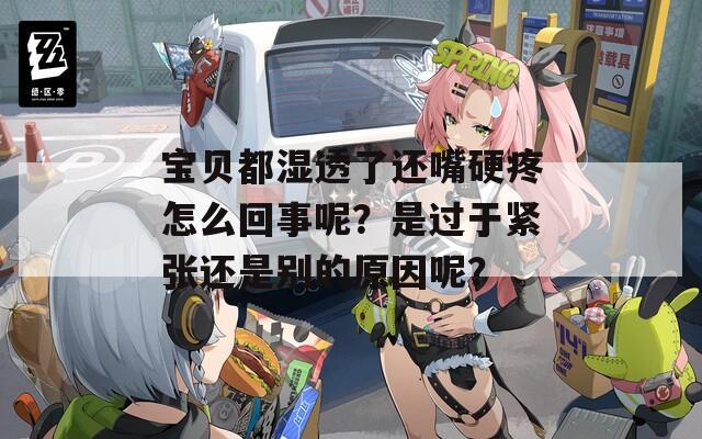 宝贝都湿透了还嘴硬疼怎么回事呢？是过于紧张还是别的原因呢？