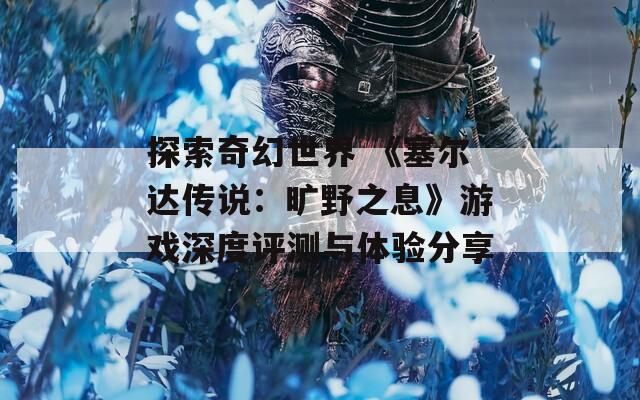 探索奇幻世界 《塞尔达传说：旷野之息》游戏深度评测与体验分享