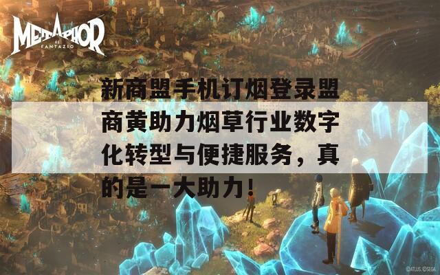 新商盟手机订烟登录盟商黄助力烟草行业数字化转型与便捷服务，真的是一大助力！