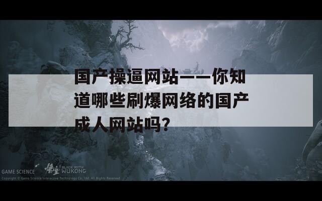 国产操逼网站——你知道哪些刷爆网络的国产成人网站吗？