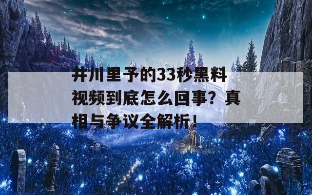 井川里予的33秒黑料视频到底怎么回事？真相与争议全解析！