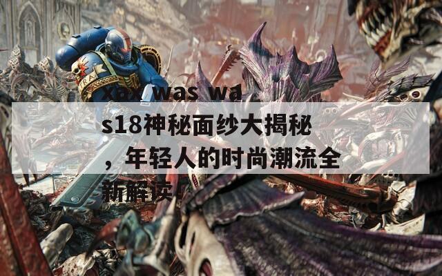 xax was was18神秘面纱大揭秘，年轻人的时尚潮流全新解读！