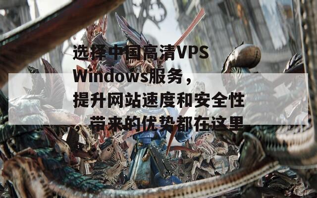 选择中国高清VPS Windows服务，提升网站速度和安全性，带来的优势都在这里！