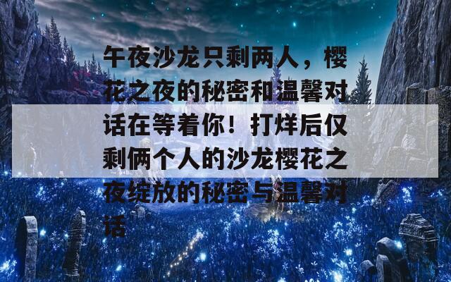 午夜沙龙只剩两人，樱花之夜的秘密和温馨对话在等着你！打烊后仅剩俩个人的沙龙樱花之夜绽放的秘密与温馨对话