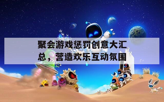 聚会游戏惩罚创意大汇总，营造欢乐互动氛围