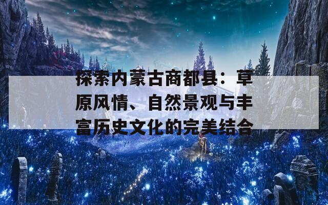 探索内蒙古商都县：草原风情、自然景观与丰富历史文化的完美结合