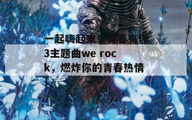 一起嗨起来！青春有你3主题曲we rock，燃炸你的青春热情！