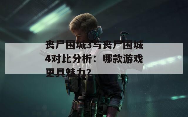 丧尸围城3与丧尸围城4对比分析：哪款游戏更具魅力？