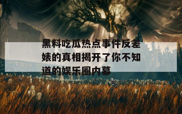 黑料吃瓜热点事件反差婊的真相揭开了你不知道的娱乐圈内幕