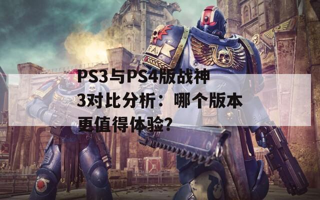 PS3与PS4版战神3对比分析：哪个版本更值得体验？