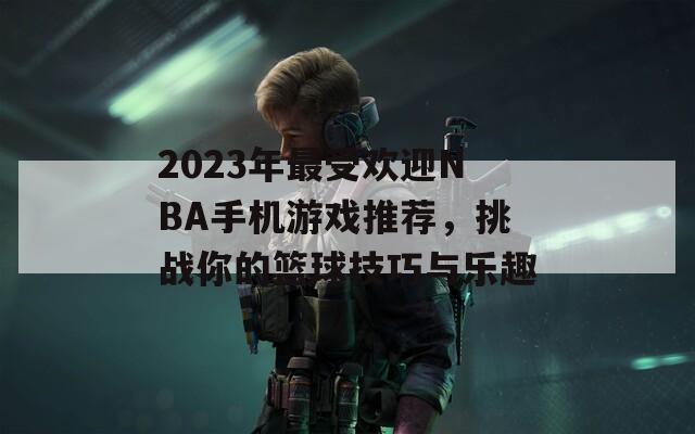 2023年最受欢迎NBA手机游戏推荐，挑战你的篮球技巧与乐趣