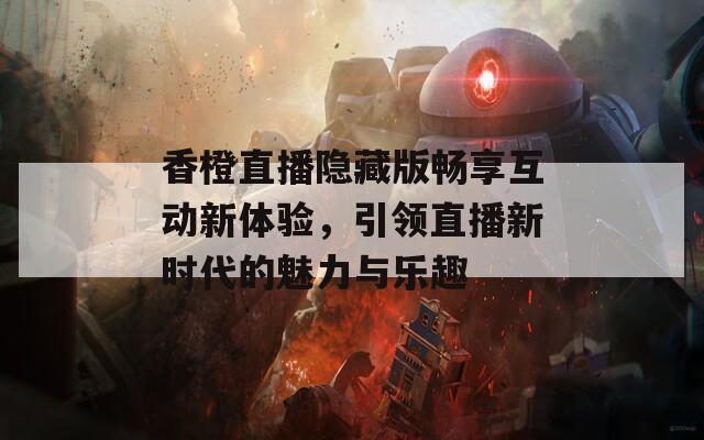 香橙直播隐藏版畅享互动新体验，引领直播新时代的魅力与乐趣