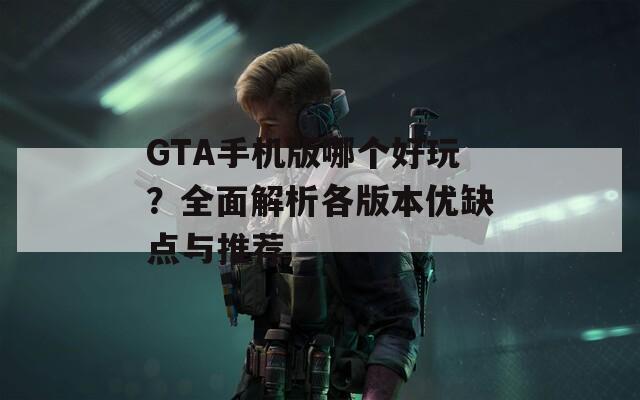 GTA手机版哪个好玩？全面解析各版本优缺点与推荐