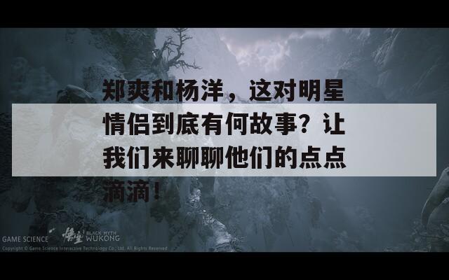 郑爽和杨洋，这对明星情侣到底有何故事？让我们来聊聊他们的点点滴滴！