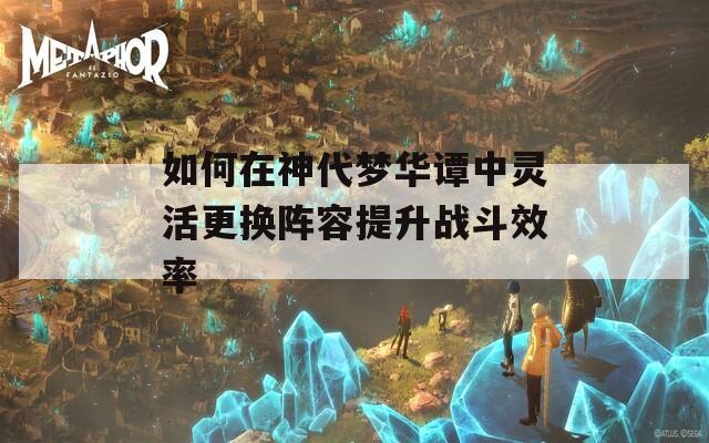 如何在神代梦华谭中灵活更换阵容提升战斗效率