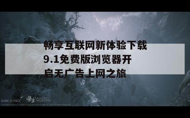 畅享互联网新体验下载9.1免费版浏览器开启无广告上网之旅