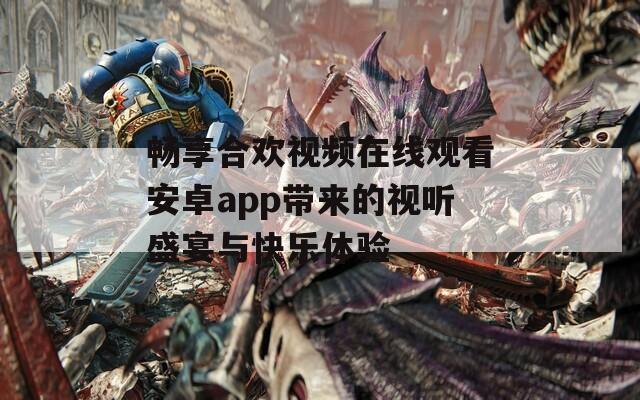 畅享合欢视频在线观看安卓app带来的视听盛宴与快乐体验