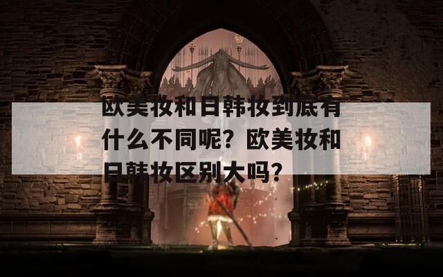 欧美妆和日韩妆到底有什么不同呢？欧美妆和日韩妆区别大吗？