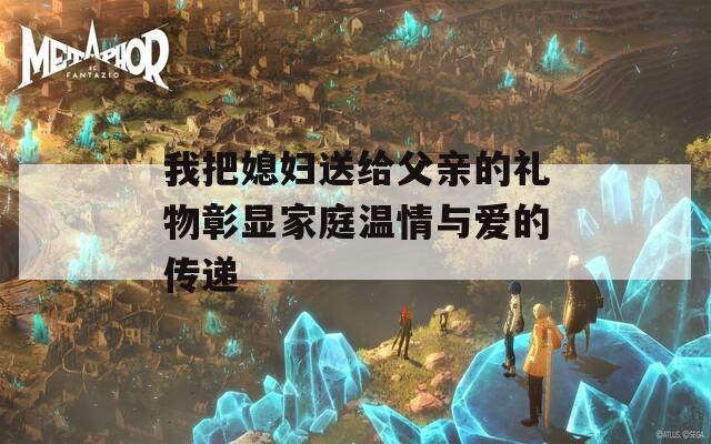 我把媳妇送给父亲的礼物彰显家庭温情与爱的传递