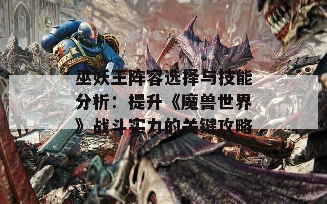 巫妖王阵容选择与技能分析：提升《魔兽世界》战斗实力的关键攻略