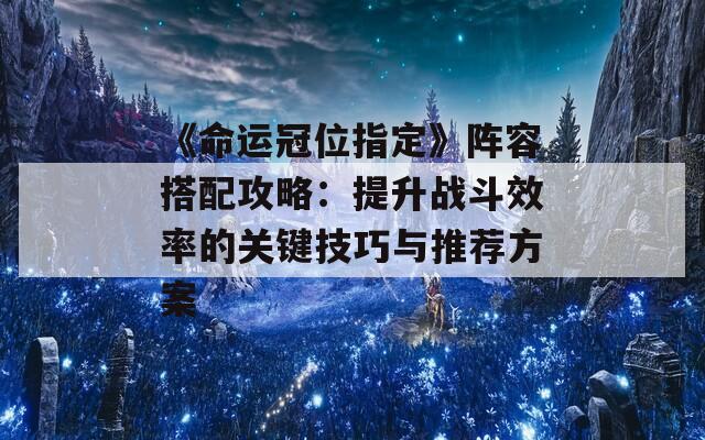 《命运冠位指定》阵容搭配攻略：提升战斗效率的关键技巧与推荐方案