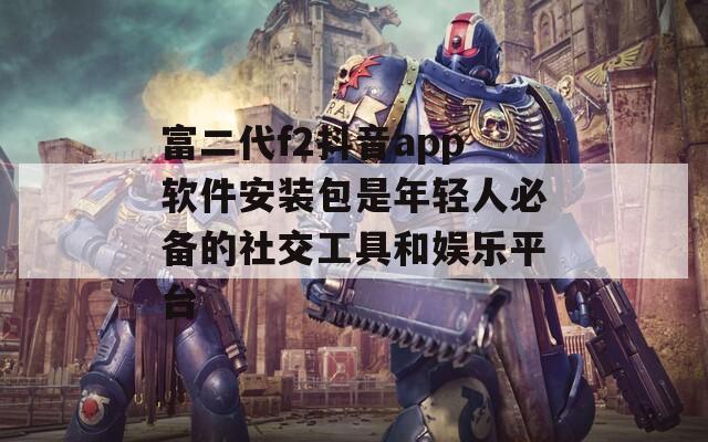 富二代f2抖音app软件安装包是年轻人必备的社交工具和娱乐平台