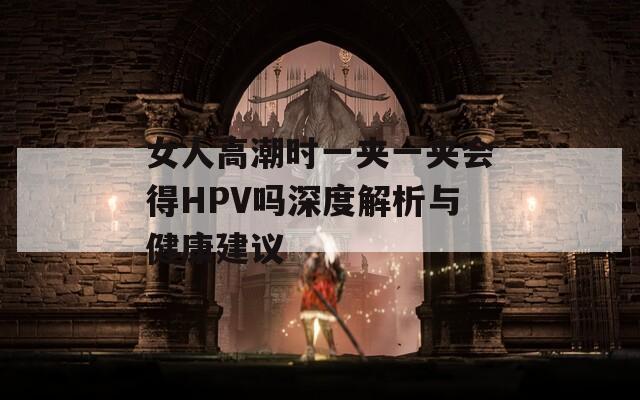 女人高潮时一夹一夹会得HPV吗深度解析与健康建议