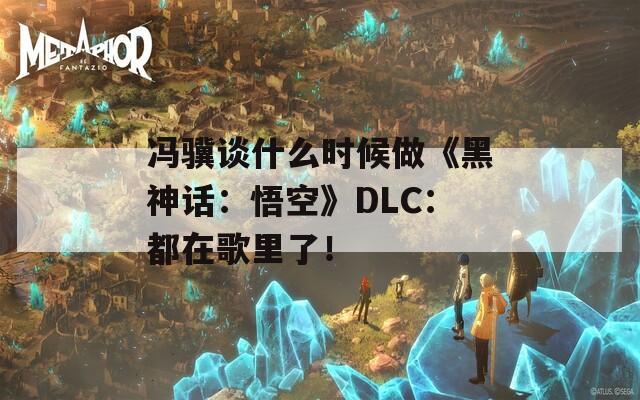 冯骥谈什么时候做《黑神话：悟空》DLC：都在歌里了！