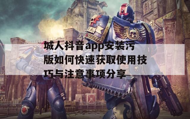 城人抖音app安装污版如何快速获取使用技巧与注意事项分享