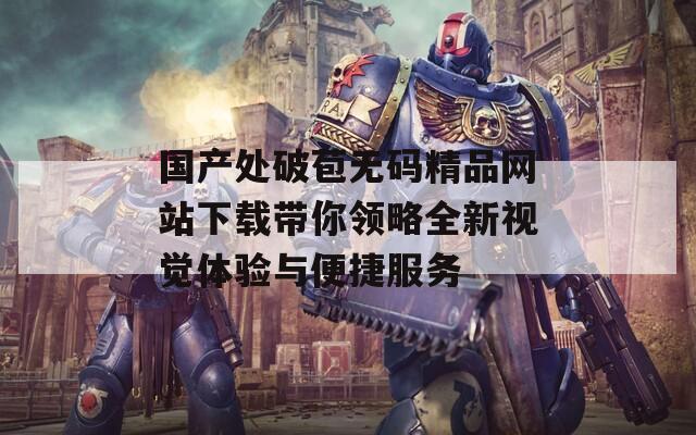 国产处破苞无码精品网站下载带你领略全新视觉体验与便捷服务