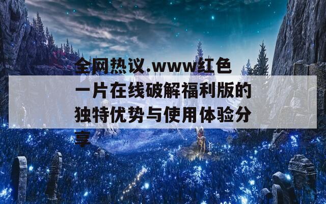 全网热议.www红色一片在线破解福利版的独特优势与使用体验分享