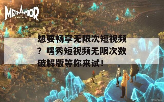 想要畅享无限次短视频？嘿秀短视频无限次数破解版等你来试！