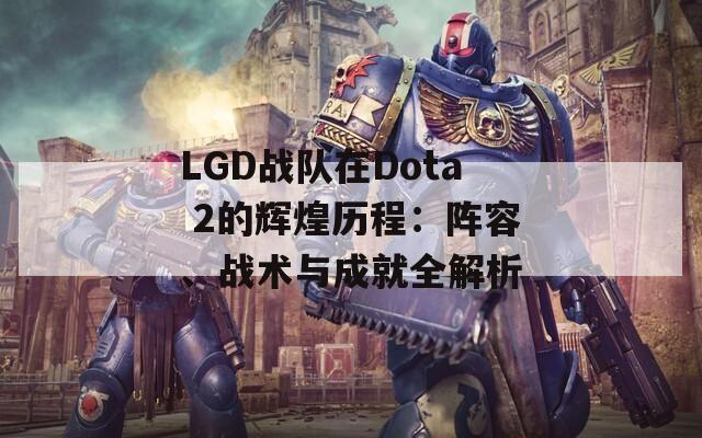 LGD战队在Dota 2的辉煌历程：阵容、战术与成就全解析