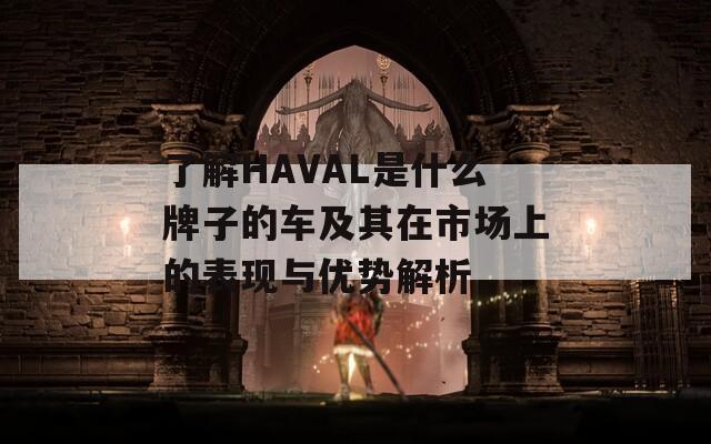 了解HAVAL是什么牌子的车及其在市场上的表现与优势解析