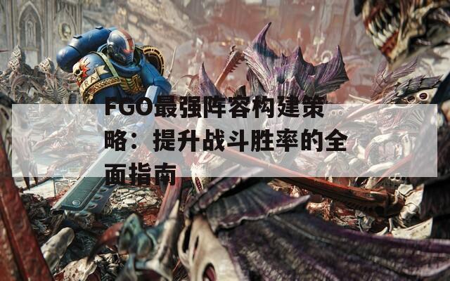 FGO最强阵容构建策略：提升战斗胜率的全面指南