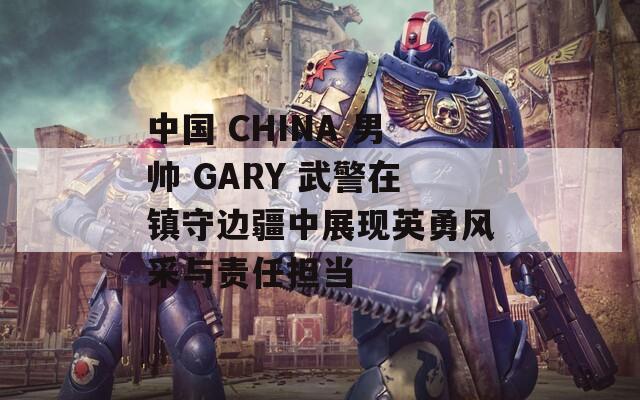 中国 CHINA 男帅 GARY 武警在镇守边疆中展现英勇风采与责任担当