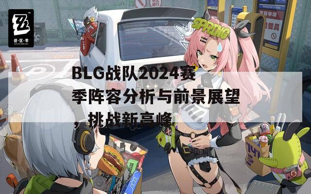 BLG战队2024赛季阵容分析与前景展望，挑战新高峰